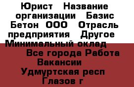 Юрист › Название организации ­ Базис-Бетон, ООО › Отрасль предприятия ­ Другое › Минимальный оклад ­ 25 000 - Все города Работа » Вакансии   . Удмуртская респ.,Глазов г.